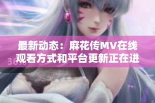 最新动态：麻花传MV在线观看方式和平台更新正在进行中