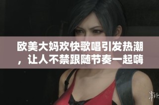 欧美大妈欢快歌唱引发热潮，让人不禁跟随节奏一起嗨起来