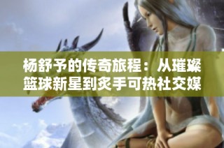 杨舒予的传奇旅程：从璀璨篮球新星到炙手可热社交媒体红人