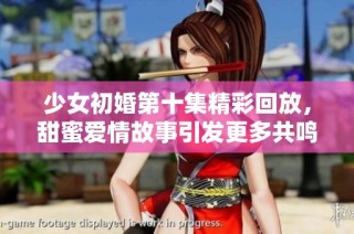 少女初婚第十集精彩回放，甜蜜爱情故事引发更多共鸣与思考