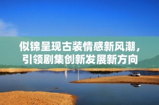 似锦呈现古装情感新风潮，引领剧集创新发展新方向