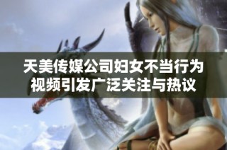 天美传媒公司妇女不当行为视频引发广泛关注与热议