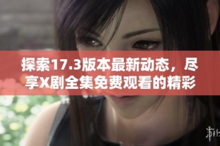 探索17.3版本最新动态，尽享X剧全集免费观看的精彩内容