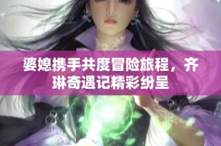 婆媳携手共度冒险旅程，齐琳奇遇记精彩纷呈