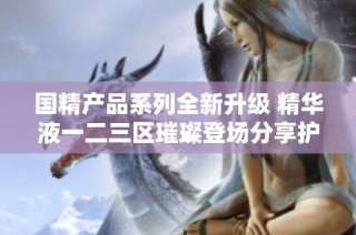 国精产品系列全新升级 精华液一二三区璀璨登场分享护肤新体验