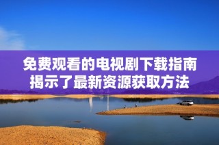 免费观看的电视剧下载指南揭示了最新资源获取方法