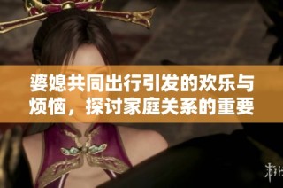 婆媳共同出行引发的欢乐与烦恼，探讨家庭关系的重要性