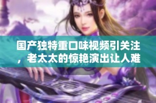 国产独特重口味视频引关注，老太太的惊艳演出让人难以忘怀