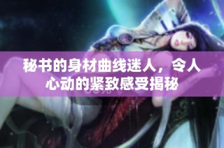 秘书的身材曲线迷人，令人心动的紧致感受揭秘