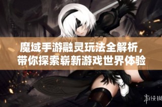 魔域手游融灵玩法全解析，带你探索崭新游戏世界体验