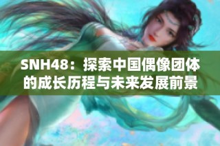 SNH48：探索中国偶像团体的成长历程与未来发展前景