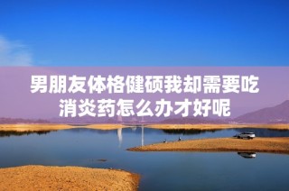 男朋友体格健硕我却需要吃消炎药怎么办才好呢