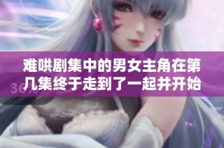 难哄剧集中的男女主角在第几集终于走到了一起并开始甜蜜旅程