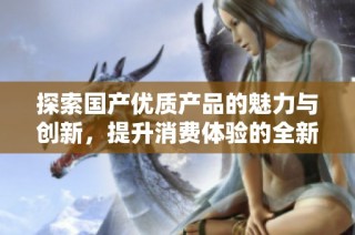 探索国产优质产品的魅力与创新，提升消费体验的全新选择