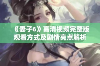 《妻子6》高清视频完整版观看方式及剧情亮点解析