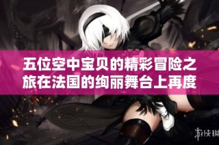 五位空中宝贝的精彩冒险之旅在法国的绚丽舞台上再度启程