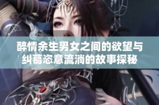 醉情余生男女之间的欲望与纠葛恣意流淌的故事探秘