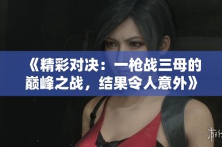 《精彩对决：一枪战三母的巅峰之战，结果令人意外》