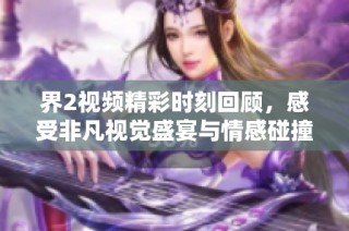 界2视频精彩时刻回顾，感受非凡视觉盛宴与情感碰撞