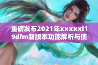 重磅发布2021年xxxxxl19dfm新版本功能解析与使用指南
