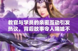 教官与学员的亲密互动引发热议，背后故事令人唏嘘不已