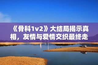 《骨科1v2》大结局揭示真相，友情与爱情交织最终走向何方