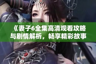 《妻子6全集高清观看攻略与剧情解析，畅享精彩故事》