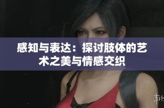 感知与表达：探讨肢体的艺术之美与情感交织