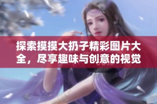 探索摸摸大扔子精彩图片大全，尽享趣味与创意的视觉盛宴