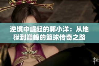 逆境中崛起的郭小洋：从地狱到巅峰的篮球传奇之路