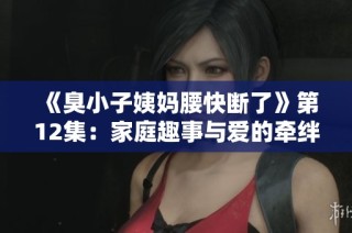 《臭小子姨妈腰快断了》第12集：家庭趣事与爱的牵绊再度上演