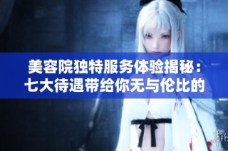 美容院独特服务体验揭秘：七大待遇带给你无与伦比的奢华感受