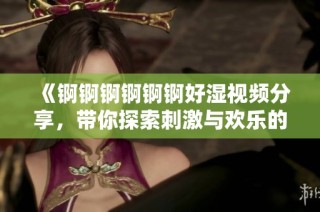 《锕锕锕锕锕锕好湿视频分享，带你探索刺激与欢乐的无限可能》