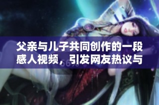 父亲与儿子共同创作的一段感人视频，引发网友热议与共鸣