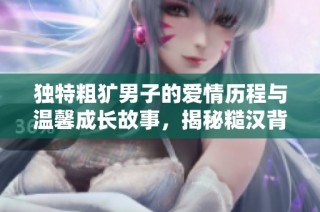 独特粗犷男子的爱情历程与温馨成长故事，揭秘糙汉背后的柔情面纱