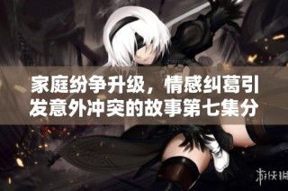家庭纷争升级，情感纠葛引发意外冲突的故事第七集分析