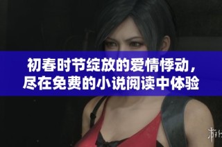 初春时节绽放的爱情悸动，尽在免费的小说阅读中体验无尽甜蜜
