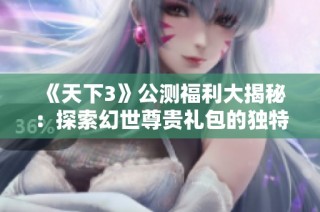 《天下3》公测福利大揭秘：探索幻世尊贵礼包的独特魅力