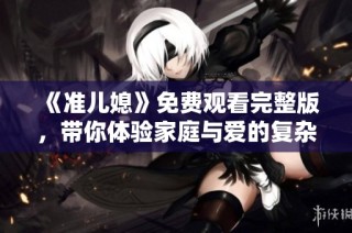《准儿媳》免费观看完整版，带你体验家庭与爱的复杂关系