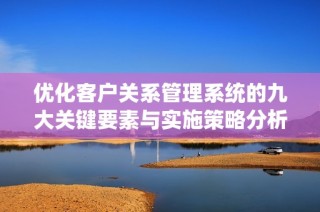 优化客户关系管理系统的九大关键要素与实施策略分析