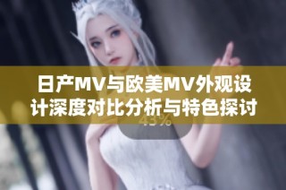 日产MV与欧美MV外观设计深度对比分析与特色探讨