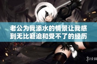 老公为我添水的情景让我感到无比窘迫和受不了的经历分享