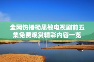 全网热播杨思敏电视剧前五集免费观赏精彩内容一览