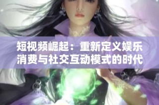 短视频崛起：重新定义娱乐消费与社交互动模式的时代变革