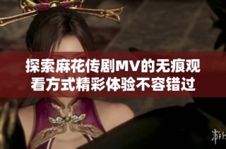 探索麻花传剧MV的无痕观看方式精彩体验不容错过