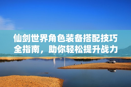 仙剑世界角色装备搭配技巧全指南，助你轻松提升战力