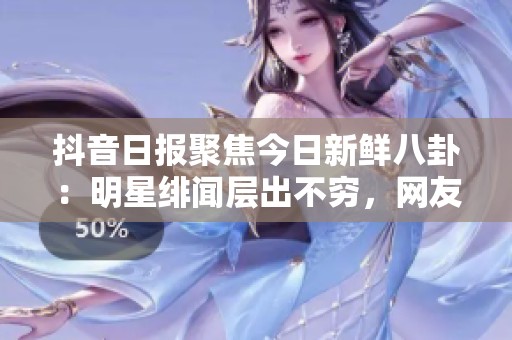 抖音日报聚焦今日新鲜八卦：明星绯闻层出不穷，网友热议不断
