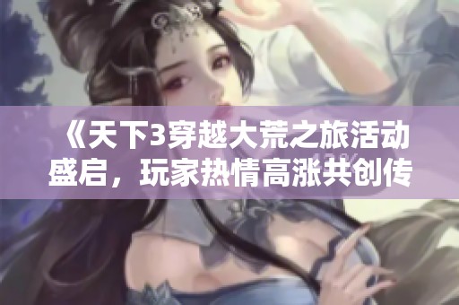 《天下3穿越大荒之旅活动盛启，玩家热情高涨共创传奇新篇》