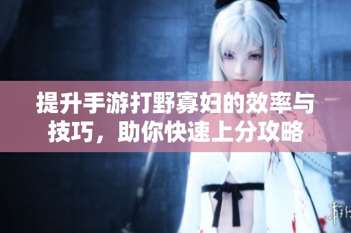 提升手游打野寡妇的效率与技巧，助你快速上分攻略