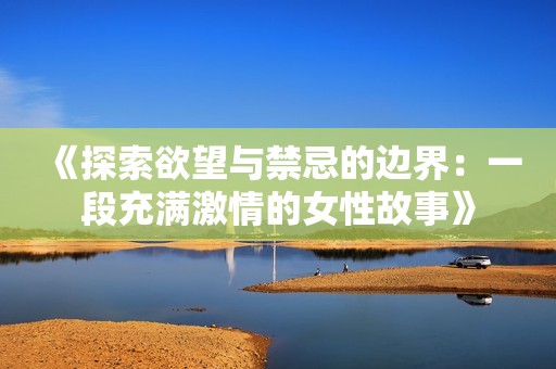 《探索欲望与禁忌的边界：一段充满激情的女性故事》